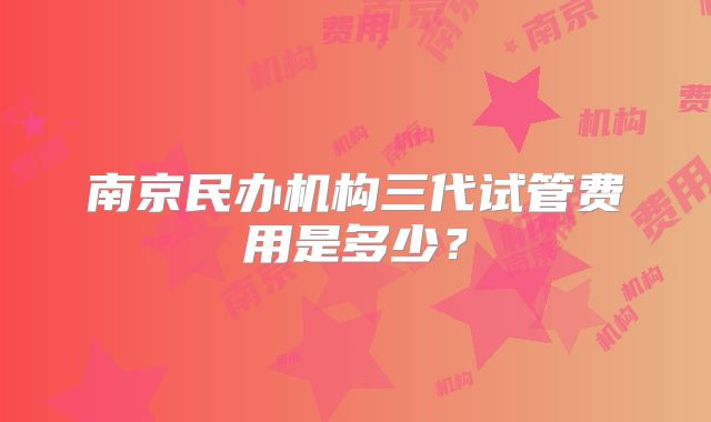 南京民办机构三代试管费用是多少？