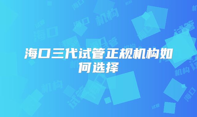 海口三代试管正规机构如何选择