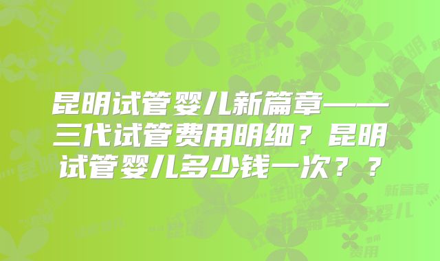昆明试管婴儿新篇章——三代试管费用明细？昆明试管婴儿多少钱一次？？