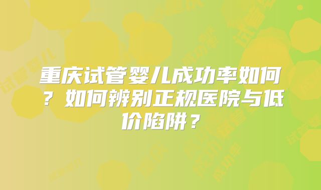 重庆试管婴儿成功率如何？如何辨别正规医院与低价陷阱？