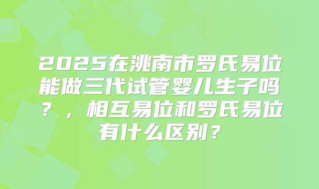 2025在洮南市罗氏易位能做三代试管婴儿生子吗？，相互易位和罗氏易位有什么区别？
