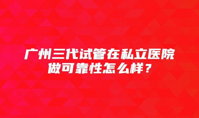 广州三代试管在私立医院做可靠性怎么样？