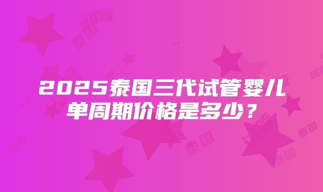 2025泰国三代试管婴儿单周期价格是多少？