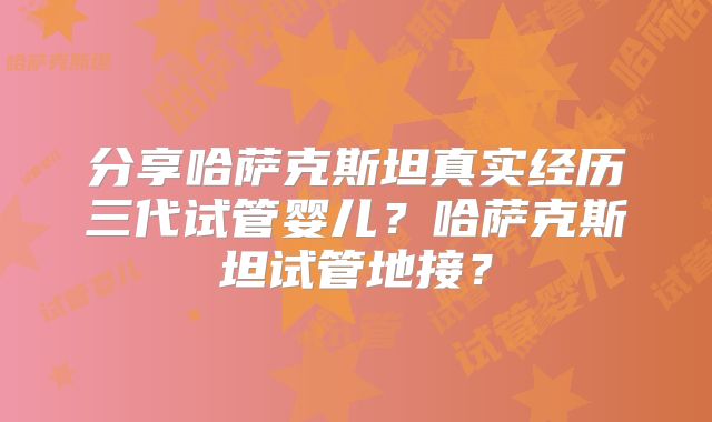 分享哈萨克斯坦真实经历三代试管婴儿?哈萨克斯坦试管地接?