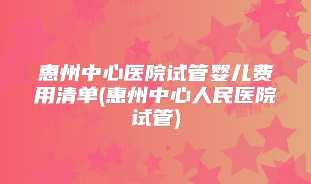 惠州中心医院试管婴儿费用清单(惠州中心人民医院试管)