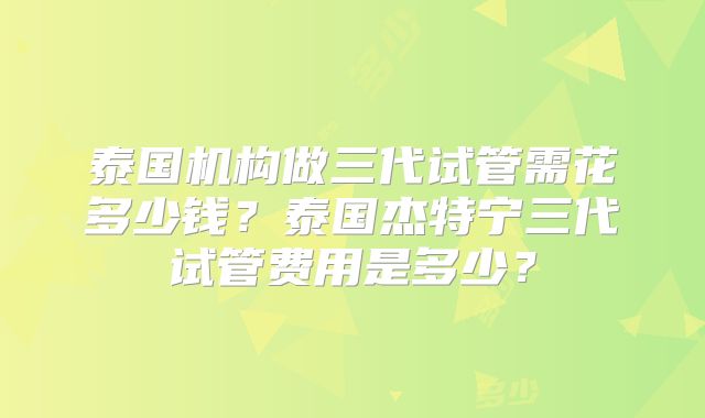 泰国机构做三代试管需花多少钱？泰国杰特宁三代试管费用是多少？
