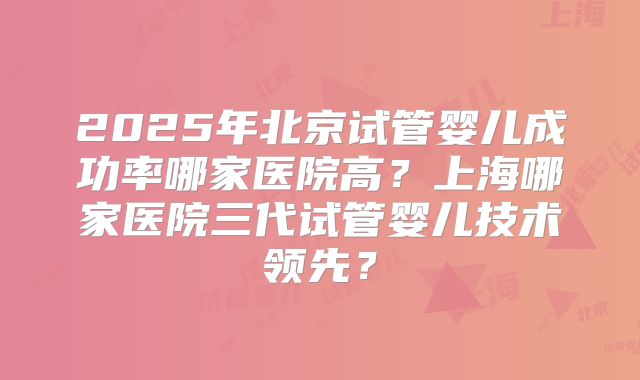 2025年北京试管婴儿成功率哪家医院高?上海哪家医院三代试管婴儿技术领先?