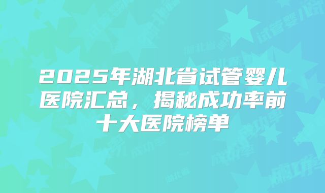 2025年湖北省试管婴儿医院汇总，揭秘成功率前十大医院榜单