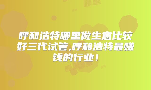 呼和浩特哪里做生意比较好三代试管,呼和浩特最赚钱的行业!