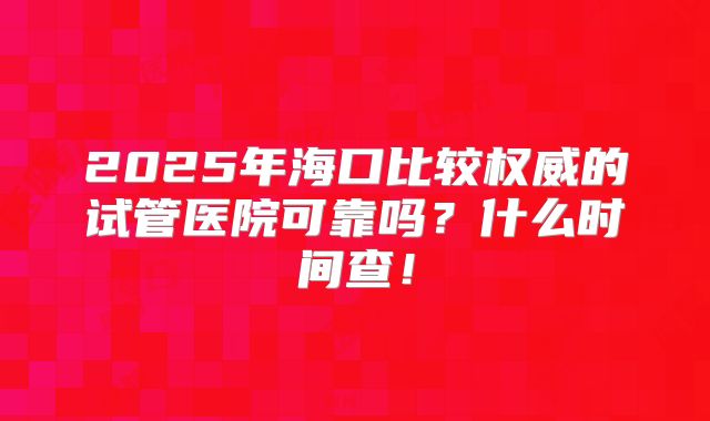 2025年海口比较权威的试管医院可靠吗?什么时间查!