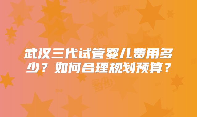 武汉三代试管婴儿费用多少？如何合理规划预算？