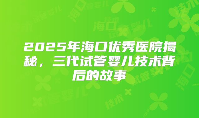 2025年海口优秀医院揭秘,三代试管婴儿技术背后的故事