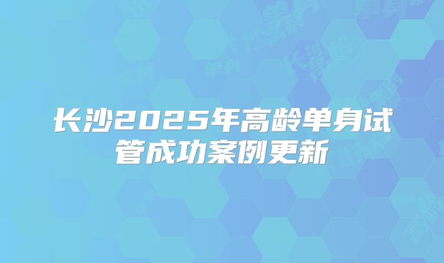 长沙2025年高龄单身试管成功案例更新