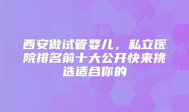 西安做试管婴儿，私立医院排名前十大公开快来挑选适合你的