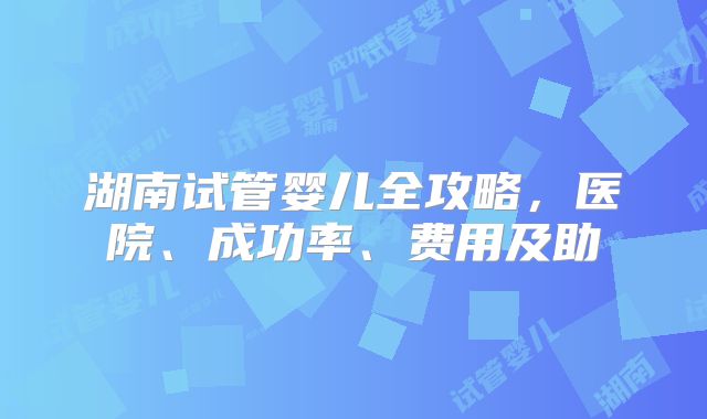 湖南试管婴儿全攻略，医院、成功率、费用及助