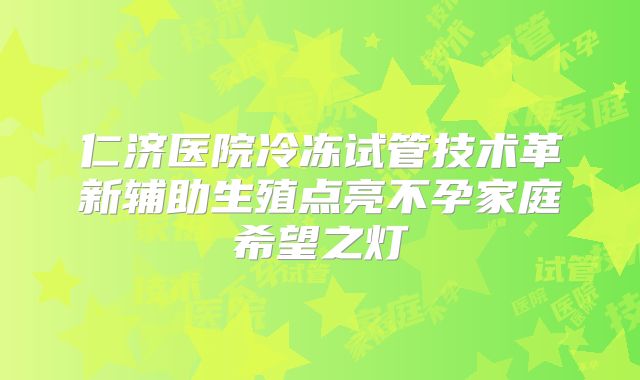仁济医院冷冻试管技术革新辅助生殖点亮不孕家庭希望之灯