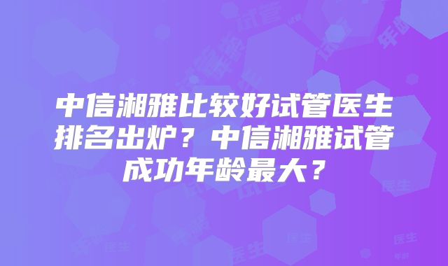 中信湘雅比较好试管医生排名出炉?中信湘雅试管成功年龄最大?
