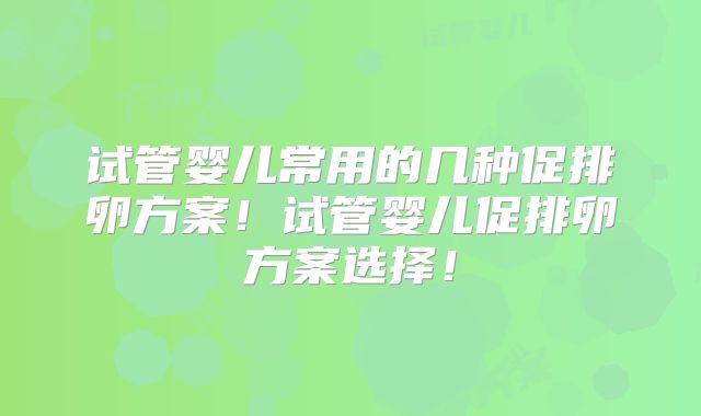 试管婴儿常用的几种促排卵方案！试管婴儿促排卵方案选择！