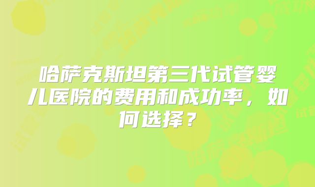 哈萨克斯坦第三代试管婴儿医院的费用和成功率，如何选择？