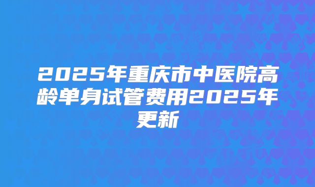 2025年重庆市中医院高龄单身试管费用2025年更新