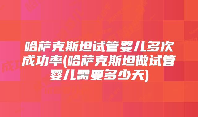 哈萨克斯坦试管婴儿多次成功率(哈萨克斯坦做试管婴儿需要多少天)