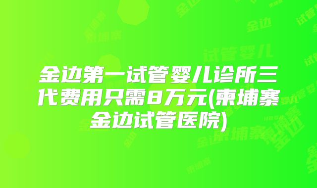 金边第一试管婴儿诊所三代费用只需8万元(柬埔寨金边试管医院)