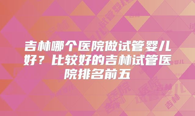 吉林哪个医院做试管婴儿好？比较好的吉林试管医院排名前五