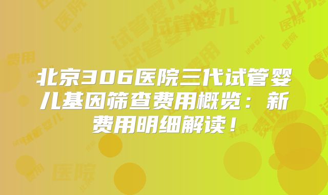 北京306医院三代试管婴儿基因筛查费用概览：新费用明细解读！