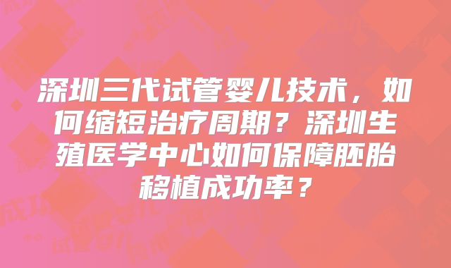 深圳三代试管婴儿技术，如何缩短治疗周期？深圳生殖医学中心如何保障胚胎移植成功率？