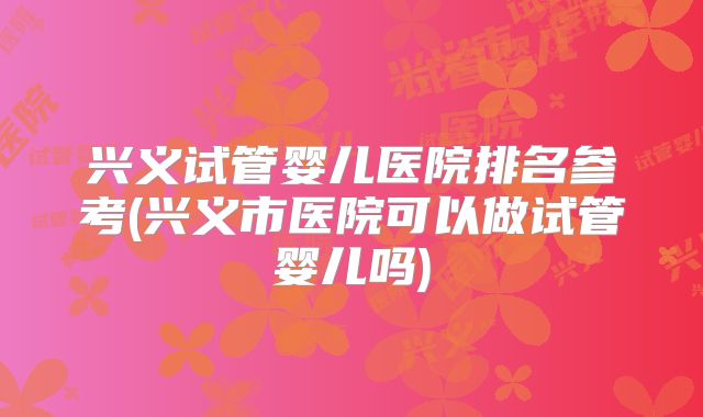 兴义试管婴儿医院排名参考(兴义市医院可以做试管婴儿吗)