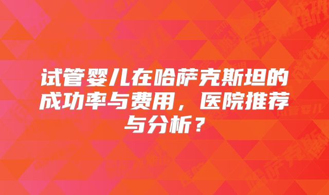 试管婴儿在哈萨克斯坦的成功率与费用,医院推荐与分析?