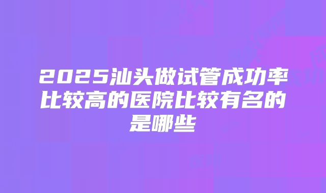 2025汕头做试管成功率比较高的医院比较有名的是哪些