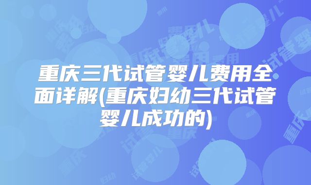 重庆三代试管婴儿费用全面详解(重庆妇幼三代试管婴儿成功的)