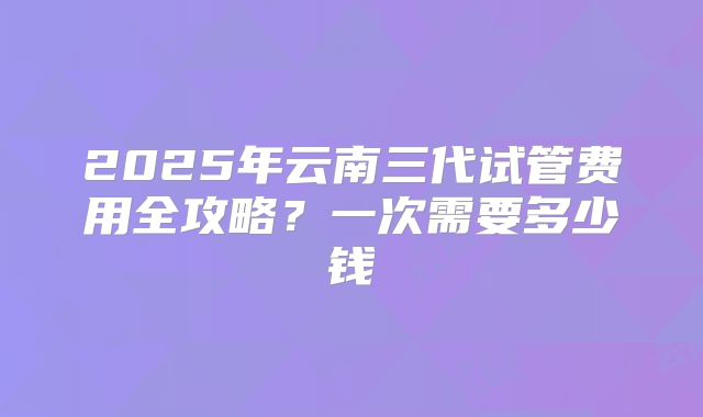 2025年云南三代试管费用全攻略？一次需要多少钱