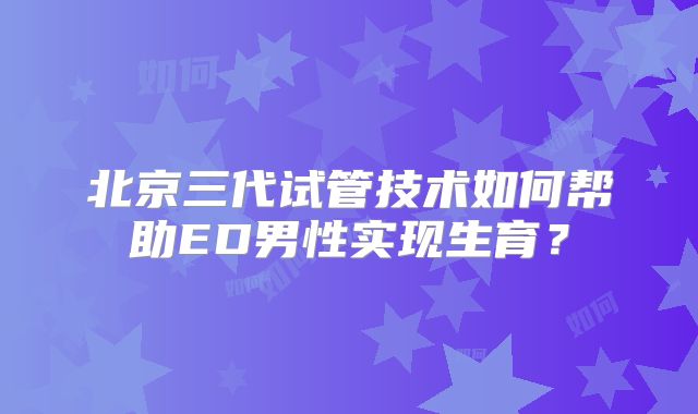 北京三代试管技术如何帮助ED男性实现生育？