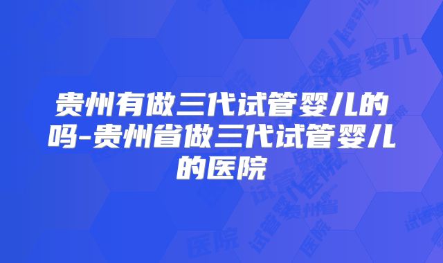 贵州有做三代试管婴儿的吗-贵州省做三代试管婴儿的医院