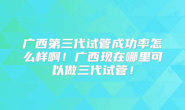 广西第三代试管成功率怎么样啊！广西现在哪里可以做三代试管！