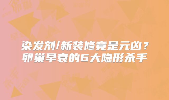 染发剂/新装修竟是元凶？卵巢早衰的6大隐形杀手‌