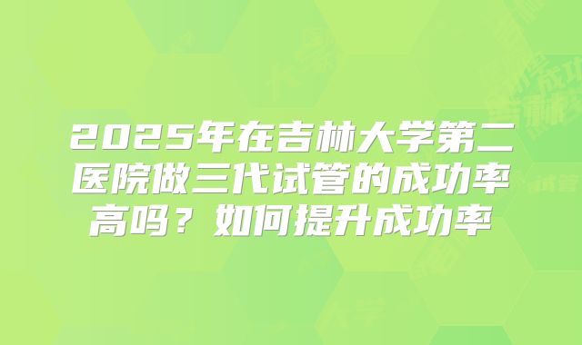 2025年在吉林大学第二医院做三代试管的成功率高吗？如何提升成功率