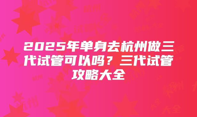 2025年单身去杭州做三代试管可以吗?三代试管攻略大全