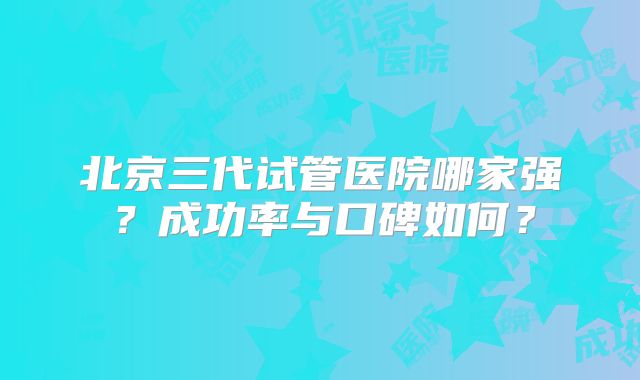 北京三代试管医院哪家强?成功率与口碑如何?
