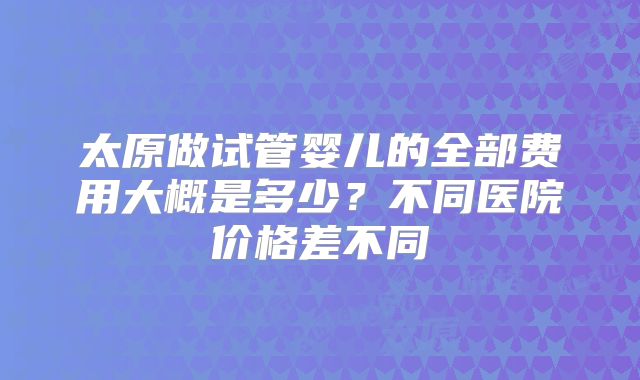 太原做试管婴儿的全部费用大概是多少？不同医院价格差不同