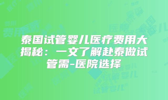 泰国试管婴儿医疗费用大揭秘：一文了解赴泰做试管需-医院选择