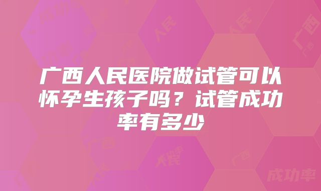 广西人民医院做试管可以怀孕生孩子吗?试管成功率有多少