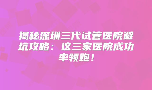 揭秘深圳三代试管医院避坑攻略:这三家医院成功率领跑!