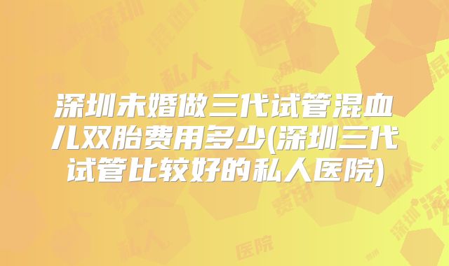深圳未婚做三代试管混血儿双胎费用多少(深圳三代试管比较好的私人医院)