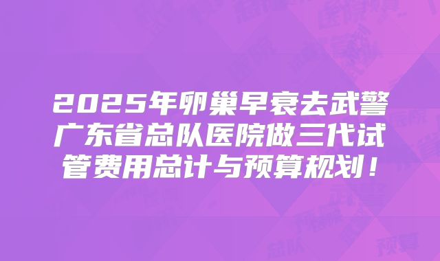 2025年卵巢早衰去武警广东省总队医院做三代试管费用总计与预算规划!