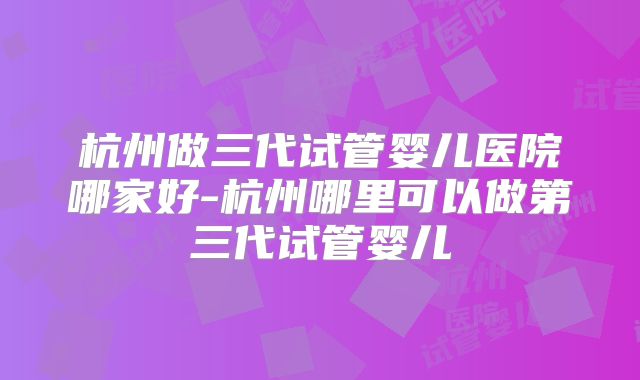 杭州做三代试管婴儿医院哪家好-杭州哪里可以做第三代试管婴儿
