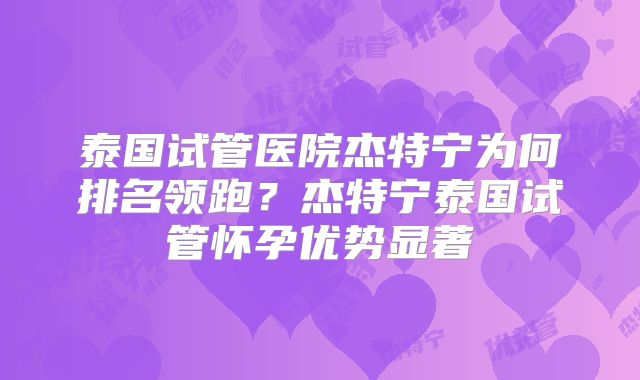 泰国试管医院杰特宁为何排名领跑？杰特宁泰国试管怀孕优势显著