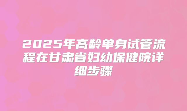 2025年高龄单身试管流程在甘肃省妇幼保健院详细步骤